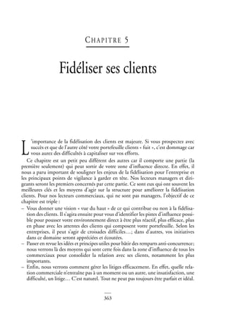 363
CHAPI TRE 5
Fidéliser ses clients
’importance de la fidélisation des clients est majeure. Si vous prospectez avec
succès et que de l’autre côté votre portefeuille clients « fuit », c’est dommage car
vous aurez des difficultés à capitaliser sur vos efforts.
Ce chapitre est un petit peu différent des autres car il comporte une partie (la
première seulement) qui peut sortir de votre zone d’influence directe. En effet, il
nous a paru important de souligner les enjeux de la fidélisation pour l’entreprise et
les principaux points de vigilance à garder en tête. Nos lecteurs managers et diri-
geants seront les premiers concernés par cette partie. Ce sont eux qui ont souvent les
meilleures clés et les moyens d’agir sur la structure pour améliorer la fidélisation
clients. Pour nos lecteurs commerciaux, qui ne sont pas managers, l’objectif de ce
chapitre est triple :
– Vous donner une vision « vue du haut » de ce qui contribue ou non à la fidélisa-
tion des clients. Il s’agira ensuite pour vous d’identifier les pistes d’influence possi-
ble pour pousser votre environnement direct à être plus réactif, plus efficace, plus
en phase avec les attentes des clients qui composent votre portefeuille. Selon les
entreprises, il peut s’agir de croisades difficiles…; dans d’autres, vos initiatives
dans ce domaine seront appréciées et écoutées.
– Passer en revue les idées et principes utiles pour bâtir des remparts anti-concurrence;
nous verrons là des moyens qui sont cette fois dans la zone d’influence de tous les
commerciaux pour consolider la relation avec ses clients, notamment les plus
importants.
– Enfin, nous verrons comment gérer les litiges efficacement. En effet, quelle rela-
tion commerciale n’entraîne pas à un moment ou un autre, une insatisfaction, une
difficulté, un litige… C’est naturel. Tout ne peut pas toujours être parfait et idéal.
L
 