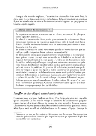 LES FONDAMENTAUX
370
Lorsque « la marmite explose », l’insatisfaction accumulée étant trop forte, le
client part. Il peut également être très préjudiciable de laisser insatisfait un client car
il peut se transformer en vecteur de communication dangereux en propageant un
bouche à oreille négatif. 1
Insuffler un état d’esprit orienté service client
On est rarement seul pour fidéliser un client. C’est l’entreprise dans son ensemble
qui est concernée. Ce sont tous les rouages et l’ensemble des collaborateurs qui parti-
cipent chacun à leur tour à l’image de marque de notre société et de notre marque.
Le commercial ne peut pas réussir seul face à tant de complexité de qualité de service.
Mais il peut avoir un rôle de chef d’orchestre ou de meneur d’équipe. L’équipe de
En organisant un contact permanent avec ses clients, notamment1 les plus gros
clients à plus fort potentiel…
En allant à la rencontre des clients perdus pour connaître les vraies raisons. Nous
pensons aux raisons qui ne vous seront peut-être pas citées à chaud, ni de façon
directe. Un délai minimum d’attente et/ou un tiers neutre pour mener ce type
d’enquête peut être utile.
En allant au contact des clients rapidement qualifiés de noms d’oiseaux par les
collègues qui les ont perdus. Est-ce vraiment toujours justifié ?
En définissant les critères pour lesquels l’entreprise a tout intérêt à se montrer excel-
lente, puis en cernant ceux qui n’ont aucun effet sur la fidélité et sur lesquels elle
risque de faire inutilement de la « sur-qualité ». C’est le cas très fréquemment dans
des métiers techniques justifiant par exemple une maintenance et un service après
vente pointus. Bien faire son travail revient en fait à ce que le client n’entende jamais
parler de nous ni de problèmes. Et pourtant s’il ne lui arrive jamais rien et que le
client ne voit pas ce qui est fait, il peut se mettre à douter qu’un quelconque travail
ait été réalisé. La question clé du bon niveau de service ou de qualité n’est donc pas
seulement de bien réaliser la maintenance mais de faire savoir régulièrement au client
ce qu’on a fait pour lui éviter des ennuis. Afin que cela prenne de la valeur à ses yeux.
Enfin et surtout en tirant les conclusions des observations. Là encore, c’est rare-
ment l’information qui manque. C’est son interprétation et la capacité à en tirer
des leçons pour progresser qui font parfois défaut.
1. Notamment ne veut pas dire seulement. Notamment veut dire surtout. Vos commerciaux
savent-ils quels sont leurs clients les plus importants et ceux qui représentent le plus fort
potentiel ? Et votre standardiste ?
Aller au contact des insatisfactions ?
 