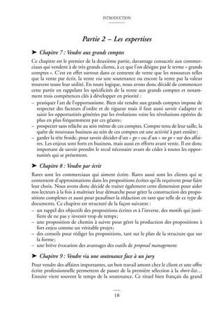 INTRODUCTION
18
Partie 2 – Les expertises
➤ Chapitre 7 : Vendre aux grands comptes
Ce chapitre est le premier de la deuxième partie, davantage consacrée aux commer-
ciaux qui vendent à de très grands clients, à ce que l’on désigne par le terme « grands
comptes ». C’est en effet surtout dans ce contexte de vente que les ressources telles
que la vente par écrit, la vente via une soutenance ou encore la vente par la valeur
trouvent toute leur utilité. En toute logique, nous avons donc décidé de commencer
cette partie en rappelant les spécificités de la vente aux grands comptes et notam-
ment trois compétences clés à développer en priorité :
– pratiquer l’art de l’opportunisme. Bien sûr vendre aux grands comptes impose de
respecter des facteurs d’ordre et de rigueur mais il faut aussi savoir s’adapter et
saisir les opportunités générées par les évolutions voire les révolutions opérées de
plus en plus fréquemment par ces géants;
– prospecter sans relâche au sein même de ces comptes. Compte tenu de leur taille, la
quête de nouveaux business au sein de ces comptes est une activité à part entière;
– garder la tête froide, pour savoir décider d’un « go » ou d’un « no go » sur des affai-
res. Les enjeux sont forts en business, mais aussi en efforts avant vente. Il est donc
important de savoir prendre le recul nécessaire avant de céder à toutes les oppor-
tunités qui se présentent.
➤ Chapitre 8 : Vendre par écrit
Rares sont les commerciaux qui aiment écrire. Rares aussi sont les clients qui se
contentent d’approximations dans les propositions écrites qu’ils reçoivent pour faire
leur choix. Nous avons donc décidé de traiter également cette dimension pour aider
nos lecteurs à la fois à maîtriser leur démarche pour gérer la construction des propo-
sitions complexes et aussi pour peaufiner la rédaction en tant que telle de ce type de
documents. Ce chapitre est structuré de la façon suivante :
– un rappel des objectifs des propositions écrites et à l’inverse, des motifs qui justi-
fient de ne pas y investir trop de temps;
– une proposition de chemin à suivre pour gérer la production des propositions à
fort enjeu comme un véritable projet;
– des conseils pour rédiger les propositions, tant sur le plan de la structure que sur
la forme;
– une brève évocation des avantages des outils de proposal management.
➤ Chapitre 9 : Vendre via une soutenance face à un jury
Pour vendre des affaires importantes, un bon travail amont chez le client et une offre
écrite professionnelle permettent de passer de la première sélection à la short-list…
Ensuite vient souvent le temps de la soutenance. Ce rituel bien français du grand
 