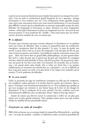 FIDÉLISER SES CLIENTS
381
©
Dunod
–
La
photocopie
non
autorisée
est
un
délit
à parier sur un nouveau fournisseur pour étendre leur pouvoir ou marquer leur terri-
toire. Ceci est utile et extrêmement positif lorsqu’un de vos « sponsors » change
d’entreprise et vous emmène avec lui. C’est évidemment moins agréable lorsque
vous voyez votre concurrent arriver avec votre nouvel interlocuteur. Ce sera d’autant
plus difficile à contrer que les subordonnés au nouveau responsable auront du mal à
défendre très longtemps le fournisseur en place. Personne n’a envie d’apparaître
comme « acheté par le fournisseur en place ou compromis avec lui » aux yeux de son
nouveau patron. C’est le syndrome du « fusible ». Vous sautez pour que vos interlo-
cuteurs, pourtant satisfaits de vous, ne sautent pas.
➤ Le défouloir
On peut aussi constater que pour certains acheteurs, le fournisseur est en quelque
sorte une forme de défouloir. Que se passe-t-il aujourd’hui dans de nombreuses
entreprises, notamment dans les plus grandes ? La peur : la peur de perdre son
travail; la peur d’être mal vu; la peur du lendemain. Cela fait plus de 60 ans que
nous vivons sans guerre, sans famine, sans épidémie majeure et pourtant nous avons
peur… Bref, sans entrer dans un grand débat philosophique, on peut quand même
dire qu’il y a plus de gens qui se taisent que de gens qui contestent les consignes
internes, même les plus absurdes. À force, cela finit par peser. Ne pas pouvoir expri-
mer son point de vue face à son chef, c’est frustrant. En revanche, face au fournis-
seur, c’est quand même plus simple. On se refait une fierté face à ses propres
collaborateurs en montrant son autorité face au « prestataire », ou on se défoule un
bon coup pour passer ses nerfs, c’est plus facile et les risques sont moindres qu’en
interne. C’est le syndrome du défouloir.
➤ La carte vermeil
Enfin, la pyramide des âges de nombreuses entreprises est telle que de nombreux,
très nombreux cadres partiront à la retraite dans les années qui viennent. Que se
passe-t-il lorsque votre interlocuteur principal s’en va ? Il est remplacé par quelqu’un
qui veut marquer son territoire et une bonne façon de le faire est de changer de
fournisseur ! C’est le syndrome de la carte vermeil ! Au fait, combien avez-vous
d’interlocuteurs différents chez vos plus gros clients ? Quel est leur âge moyen ?
Autant de raisons qui doivent inciter le commercial à veiller sur ses plus gros
clients avec la plus grande attention. Voici quelques pistes pour ceux qui veulent
réduire la volatilité de leur portefeuille clients.
Construire ses coûts de transfert
IBM a bâti sa fortune sur ce concept simple (et aujourd’hui Microsoft) de « switching
costs » ou coûts de transfert : combien va réellement coûter au client la possibilité de
 