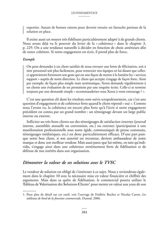 LES FONDAMENTAUX
384
expertise. Autant de bonnes raisons pour devenir ensuite un farouche partisan de la
solution en place.
Il existe aussi un moyen très fidélisant particulièrement adapté à de grands clients.
Nous avons déjà vu le pouvoir du levier de la « cohérence » dans le chapitre 3,
p. 229. On a une tendance naturelle à décider en fonction de choix antérieurs afin
de rester cohérent. Si notre engagement est écrit, il prend plus de force.
Exemple
On peut demander à un client satisfait de nous envoyer une lettre de félicitation, soit à
titre personnel soit plus facilement, pour remercier nos équipes en lui disant que celles-
ci apprécieront fortement son geste qui est une façon de mettre à la lumière les « services
support » auprès de notre direction. Le client qui accepte s’engage de façon forte. Ainsi
par exemple, de façon plus simple mais systématique, Xerox demande régulièrement à
ses clients une évaluation de ses prestations par une enquête écrite. Celle-ci se termine
toujours par une demande simple « recommanderiez-vous Xerox à votre entourage ? ».
C’est une question clé dont les résultats sont suivis scrupuleusement, car c’est une
question d’engagement et de cohérence forte quand le client répond « oui ». Comme
nous l’avons vu, la cohérence est encore plus forte qu’à l’écrit si notre engagement
précédent est connu par un grand nombre : un témoignage devant un large public
interne ou externe.
Solliciter ses très bons clients sur des témoignages de satisfaction internes (journal
interne, assemblée annuelle ou convention, etc.) ou externes (participation à une
manifestation professionnelle sous notre égide, communiqués de presse communs,
témoignages médiatiques, etc.) est donc particulièrement efficace. D’une part puis-
que notre bon client, si son autorité est reconnue, devient ambassadeur de notre
marque et donc son meilleur vendeur. Mais aussi parce que lui-même, en tant qu’indi-
vidu, s’engage ainsi dans une cohérence extrêmement forte de fidélisation et de
défense de nos intérêts dans son organisation.
Démontrer la valeur de ses solutions avec le TVSC
Le vendeur de solution est obligé de s’intéresser à ce sujet. Nous y reviendrons égale-
ment dans le chapitre 10 avec la nécessaire mise en valeur financière et chiffrée des
arguments. Mais dans sa quête de fidélisation, le commercial pourra utiliser le
Tableau de Valorisation des Solutions Clients1 pour mettre en valeur aux yeux de son
1. Pour plus de détail sur cet outil, voir l’ouvrage de Frédéric Buchet et Nicolas Caron, Les
tableaux de bord de la fonction commerciale, Dunod, 2006.
 