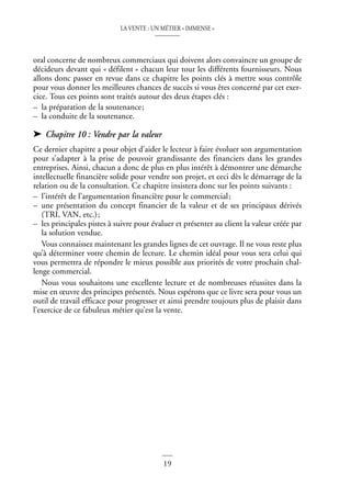 LA VENTE : UN MÉTIER « IMMENSE »
19
©
Dunod
–
La
photocopie
non
autorisée
est
un
délit
oral concerne de nombreux commerciaux qui doivent alors convaincre un groupe de
décideurs devant qui « défilent » chacun leur tour les différents fournisseurs. Nous
allons donc passer en revue dans ce chapitre les points clés à mettre sous contrôle
pour vous donner les meilleures chances de succès si vous êtes concerné par cet exer-
cice. Tous ces points sont traités autour des deux étapes clés :
– la préparation de la soutenance;
– la conduite de la soutenance.
➤ Chapitre 10 : Vendre par la valeur
Ce dernier chapitre a pour objet d’aider le lecteur à faire évoluer son argumentation
pour s’adapter à la prise de pouvoir grandissante des financiers dans les grandes
entreprises. Ainsi, chacun a donc de plus en plus intérêt à démontrer une démarche
intellectuelle financière solide pour vendre son projet, et ceci dès le démarrage de la
relation ou de la consultation. Ce chapitre insistera donc sur les points suivants :
– l’intérêt de l’argumentation financière pour le commercial;
– une présentation du concept financier de la valeur et de ses principaux dérivés
(TRI, VAN, etc.);
– les principales pistes à suivre pour évaluer et présenter au client la valeur créée par
la solution vendue.
Vous connaissez maintenant les grandes lignes de cet ouvrage. Il ne vous reste plus
qu’à déterminer votre chemin de lecture. Le chemin idéal pour vous sera celui qui
vous permettra de répondre le mieux possible aux priorités de votre prochain chal-
lenge commercial.
Nous vous souhaitons une excellente lecture et de nombreuses réussites dans la
mise en œuvre des principes présentés. Nous espérons que ce livre sera pour vous un
outil de travail efficace pour progresser et ainsi prendre toujours plus de plaisir dans
l’exercice de ce fabuleux métier qu’est la vente.
 