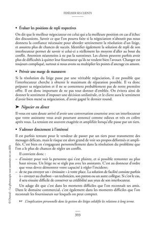 FIDÉLISER SES CLIENTS
393
©
Dunod
–
La
photocopie
non
autorisée
est
un
délit
• Évaluer les positions de repli respectives
On dit que le meilleur négociateur est celui qui a la meilleure position en cas d’échec
des discussions. Savoir ce que l’on pourra faire si la négociation n’aboutit pas nous
donnera la confiance nécessaire pour aborder sereinement la résolution d’un litige,
et assurera plus de chances de succès. Identifier également la solution de repli de son
interlocuteur permet de savoir si celui-ci a réellement les moyens d’aller au bout du
conflit. Attention néanmoins à ne pas la surestimer. Les clients peuvent parfois avoir
plus de difficultés à quitter leur fournisseur qu’ils ne veulent bien l’avouer. Changer est
toujours compliqué, surtout si nous avons su multiplier les points d’ancrage en amont.
• Prévoir une marge de manœuvre
Si la résolution du litige passe par une véritable négociation, il est possible que
l’interlocuteur cherche à obtenir le maximum de réparation possible. Il va donc
préparer sa négociation et il ne se contentera probablement pas de notre première
offre. Il est donc important de ne pas tout donner d’emblée. On évitera ainsi de
donner le sentiment d’imposer une décision unilatérale, et le client aura le sentiment
d’avoir bien mené sa négociation, d’avoir gagné le dernier round.
➤ Négocier en direct
Il vous est sans doute arrivé d’avoir une conversation courtoise avec un interlocuteur
que votre assistante vous avait pourtant annoncé comme odieux et très en colère
après vous. La tension est souvent exagérée et amplifiée lorsqu’elle passe par un tiers.
• S’adresser directement à l’intéressé
Il est parfois tentant pour le vendeur de passer par un tiers pour transmettre des
messages délicats, mais le risque est alors grand de voir ses propos déformés et ampli-
fiés. C’est bien en s’engageant personnellement dans la résolution du problème que
l’on a le plus de chances de régler un conflit.
Il convient donc :
– d’insister pour voir la personne qui s’est plainte, et si possible remonter au plus
haut niveau. Un litige ne se règle pas avec les assistants. C’est au donneur d’ordre
que vous devez démontrer votre capacité à régler l’incident;
– de ne pas envoyer un « émissaire » à votre place. La solution de facilité consiste parfois
à « envoyer au charbon » un technicien, son patron ou un autre collègue. Si c’est le cas,
il sera ensuite difficile de conserver sa crédibilité aux yeux de son interlocuteur.
Un adage dit que c’est dans les moments difficiles que l’on reconnaît ses amis.
Dans le domaine commercial, c’est également dans les moments difficiles que l’on
reconnaît les fournisseurs sur lesquels on peut compter.
☞ L’implication personnelle dans la gestion des litiges solidifie les relations à long terme.
 