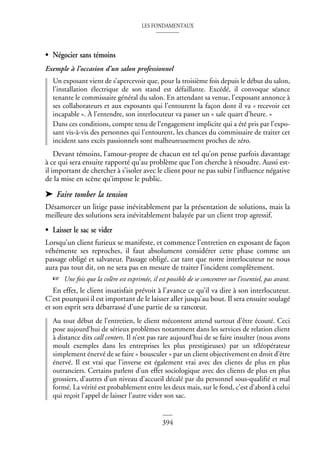LES FONDAMENTAUX
394
• Négocier sans témoins
Exemple à l’occasion d’un salon professionnel
Un exposant vient de s’apercevoir que, pour la troisième fois depuis le début du salon,
l’installation électrique de son stand est défaillante. Excédé, il convoque séance
tenante le commissaire général du salon. En attendant sa venue, l’exposant annonce à
ses collaborateurs et aux exposants qui l’entourent la façon dont il va « recevoir cet
incapable ». À l’entendre, son interlocuteur va passer un « sale quart d’heure. »
Dans ces conditions, compte tenu de l’engagement implicite qui a été pris par l’expo-
sant vis-à-vis des personnes qui l’entourent, les chances du commissaire de traiter cet
incident sans excès passionnels sont malheureusement proches de zéro.
Devant témoins, l’amour-propre de chacun est tel qu’on pense parfois davantage
à ce qui sera ensuite rapporté qu’au problème que l’on cherche à résoudre. Aussi est-
il important de chercher à s’isoler avec le client pour ne pas subir l’influence négative
de la mise en scène qu’impose le public.
➤ Faire tomber la tension
Désamorcer un litige passe inévitablement par la présentation de solutions, mais la
meilleure des solutions sera inévitablement balayée par un client trop agressif.
• Laisser le sac se vider
Lorsqu’un client furieux se manifeste, et commence l’entretien en exposant de façon
véhémente ses reproches, il faut absolument considérer cette phase comme un
passage obligé et salvateur. Passage obligé, car tant que notre interlocuteur ne nous
aura pas tout dit, on ne sera pas en mesure de traiter l’incident complètement.
☞ Une fois que la colère est exprimée, il est possible de se concentrer sur l’essentiel, pas avant.
En effet, le client insatisfait prévoit à l’avance ce qu’il va dire à son interlocuteur.
C’est pourquoi il est important de le laisser aller jusqu’au bout. Il sera ensuite soulagé
et son esprit sera débarrassé d’une partie de sa rancœur.
Au tout début de l’entretien, le client mécontent attend surtout d’être écouté. Ceci
pose aujourd’hui de sérieux problèmes notamment dans les services de relation client
à distance dits call centers. Il n’est pas rare aujourd’hui de se faire insulter (nous avons
moult exemples dans les entreprises les plus prestigieuses) par un téléopérateur
simplement énervé de se faire « bousculer » par un client objectivement en droit d’être
énervé. Il est vrai que l’inverse est également vrai avec des clients de plus en plus
outranciers. Certains parlent d’un effet sociologique avec des clients de plus en plus
grossiers, d’autres d’un niveau d’accueil décalé par du personnel sous-qualifié et mal
formé. La vérité est probablement entre les deux mais, sur le fond, c’est d’abord à celui
qui reçoit l’appel de laisser l’autre vider son sac.
 