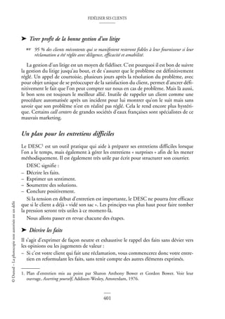 FIDÉLISER SES CLIENTS
401
©
Dunod
–
La
photocopie
non
autorisée
est
un
délit
➤ Tirer profit de la bonne gestion d’un litige
☞ 95 % des clients mécontents qui se manifestent resteront fidèles à leur fournisseur si leur
réclamation a été réglée avec diligence, efficacité et amabilité.
La gestion d’un litige est un moyen de fidéliser. C’est pourquoi il est bon de suivre
la gestion du litige jusqu’au bout, et de s’assurer que le problème est définitivement
réglé. Un appel de courtoisie, plusieurs jours après la résolution du problème, avec
pour objet unique de se préoccuper de la satisfaction du client, permet d’ancrer défi-
nitivement le fait que l’on peut compter sur nous en cas de problème. Mais là aussi,
le bon sens est toujours le meilleur allié. Inutile de rappeler un client comme une
procédure automatisée après un incident pour lui montrer qu’on le suit mais sans
savoir que son problème n’est en réalité pas réglé. Cela le rend encore plus hystéri-
que. Certains call centers de grandes sociétés d’eaux françaises sont spécialistes de ce
mauvais marketing.
Un plan pour les entretiens difficiles
Le DESC1 est un outil pratique qui aide à préparer ses entretiens difficiles lorsque
l’on a le temps, mais également à gérer les entretiens « surprises » afin de les mener
méthodiquement. Il est également très utile par écrit pour structurer son courrier.
DESC signifie :
– Décrire les faits.
– Exprimer un sentiment.
– Soumettre des solutions.
– Conclure positivement.
Si la tension en début d’entretien est importante, le DESC ne pourra être efficace
que si le client a déjà « vidé son sac ». Les principes vus plus haut pour faire tomber
la pression seront très utiles à ce moment-là.
Nous allons passer en revue chacune des étapes.
➤ Décrire les faits
Il s’agit d’exprimer de façon neutre et exhaustive le rappel des faits sans dévier vers
les opinions ou les jugements de valeur :
– Si c’est votre client qui fait une réclamation, vous commencerez donc votre entre-
tien en reformulant les faits, sans tenir compte des autres éléments exprimés.
1. Plan d’entretien mis au point par Sharon Anthony Bower et Gordon Bower. Voir leur
ouvrage, Asserting yourself, Addison-Wesley, Amsterdam, 1976.
 