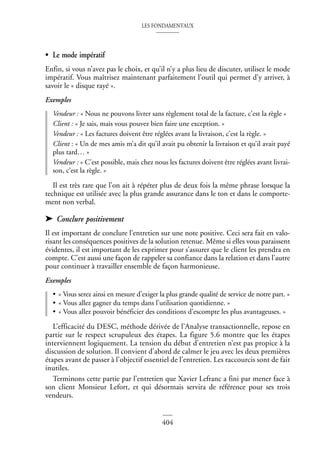 LES FONDAMENTAUX
404
• Le mode impératif
Enfin, si vous n’avez pas le choix, et qu’il n’y a plus lieu de discuter, utilisez le mode
impératif. Vous maîtrisez maintenant parfaitement l’outil qui permet d’y arriver, à
savoir le « disque rayé ».
Exemples
Vendeur : « Nous ne pouvons livrer sans règlement total de la facture, c’est la règle »
Client : « Je sais, mais vous pouvez bien faire une exception. »
Vendeur : « Les factures doivent être réglées avant la livraison, c’est la règle. »
Client : « Un de mes amis m’a dit qu’il avait pu obtenir la livraison et qu’il avait payé
plus tard… »
Vendeur : « C’est possible, mais chez nous les factures doivent être réglées avant livrai-
son, c’est la règle. »
Il est très rare que l’on ait à répéter plus de deux fois la même phrase lorsque la
technique est utilisée avec la plus grande assurance dans le ton et dans le comporte-
ment non verbal.
➤ Conclure positivement
Il est important de conclure l’entretien sur une note positive. Ceci sera fait en valo-
risant les conséquences positives de la solution retenue. Même si elles vous paraissent
évidentes, il est important de les exprimer pour s’assurer que le client les prendra en
compte. C’est aussi une façon de rappeler sa confiance dans la relation et dans l’autre
pour continuer à travailler ensemble de façon harmonieuse.
Exemples
• « Vous serez ainsi en mesure d’exiger la plus grande qualité de service de notre part. »
• « Vous allez gagner du temps dans l’utilisation quotidienne. »
• « Vous allez pouvoir bénéficier des conditions d’escompte les plus avantageuses. »
L’efficacité du DESC, méthode dérivée de l’Analyse transactionnelle, repose en
partie sur le respect scrupuleux des étapes. La figure 5.6 montre que les étapes
interviennent logiquement. La tension du début d’entretien n’est pas propice à la
discussion de solution. Il convient d’abord de calmer le jeu avec les deux premières
étapes avant de passer à l’objectif essentiel de l’entretien. Les raccourcis sont de fait
inutiles.
Terminons cette partie par l’entretien que Xavier Lefranc a fini par mener face à
son client Monsieur Lefort, et qui désormais servira de référence pour ses trois
vendeurs.
 