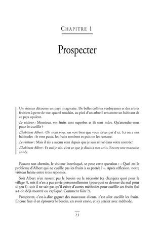 23
CHAPI TRE 1
Prospecter
Un visiteur découvre un pays imaginaire. De belles collines verdoyantes et des arbres
fruitiers à perte de vue, quand soudain, au pied d’un arbre il rencontre un habitant de
ce pays opulent.
Le visiteur : Monsieur, vos fruits sont superbes et ils sont mûrs. Qu’attendez-vous
pour les cueillir ?
L’habitant Albert : Oh mais vous, on voit bien que vous n’êtes pas d’ici. Ici on a nos
habitudes : le vent passe, les fruits tombent et puis on les ramasse.
Le visiteur : Mais il n’y a aucun vent depuis que je suis arrivé dans votre contrée !
L’habitant Albert : Et oui je sais, c’est ce que je disais à mes amis. Encore une mauvaise
année.
Passant son chemin, le visiteur interloqué, se pose cette question : « Quel est le
problème d’Albert qui ne cueille pas les fruits à sa portée ? ». Après réflexion, notre
visiteur hésite entre trois réponses.
Soit Albert n’en ressent pas le besoin ou la nécessité (ça changera quoi pour le
village ?), soit il n’en a pas envie personnellement (pourquoi se donner du mal pour
si peu ?), soit il ne sait pas qu’il existe d’autres méthodes pour cueillir ces fruits (lui
a-t-on déjà montré ou expliqué. Comment faire ?).
Prospecter, c’est-à-dire gagner des nouveaux clients, c’est aller cueillir les fruits.
Encore faut-il en éprouver le besoin, en avoir envie, et s’y atteler avec méthode.
 