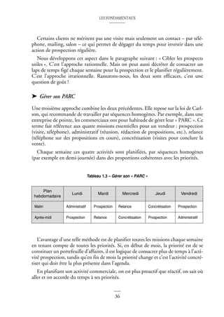 LES FONDAMENTAUX
36
Certains clients ne méritent pas une visite mais seulement un contact – par télé-
phone, mailing, salon – ce qui permet de dégager du temps pour investir dans une
action de prospection régulière.
Nous développons cet aspect dans le paragraphe suivant : « Cibler les prospects
utiles ». C’est l’approche rationnelle. Mais on peut aussi décréter de consacrer un
laps de temps figé chaque semaine pour la prospection et le planifier régulièrement.
C’est l’approche irrationnelle. Rassurons-nous, les deux sont efficaces, c’est une
question de goût !
➤ Gérer son PARC
Une troisième approche combine les deux précédentes. Elle repose sur la loi de Carl-
son, qui recommande de travailler par séquences homogènes. Par exemple, dans une
entreprise de pointe, les commerciaux ont pour habitude de gérer leur « PARC ». Ce
terme fait référence aux quatre missions essentielles pour un vendeur : prospection
(visite, téléphone), administratif (réunion, rédaction de propositions, etc.), relance
(téléphone sur des propositions en cours), concrétisation (visites pour conclure la
vente).
Chaque semaine ces quatre activités sont planifiées, par séquences homogènes
(par exemple en demi-journée) dans des proportions cohérentes avec les priorités.
Tableau 1.3 – Gérer son « PARC »
L’avantage d’une telle méthode est de planifier toutes les missions chaque semaine
en tenant compte de toutes les priorités. Si, en début de mois, la priorité est de se
constituer un portefeuille d’affaires, il est logique de consacrer plus de temps à l’acti-
vité prospection, tandis qu’en fin de mois la priorité change et c’est l’activité concré-
tiser qui doit être la plus présente dans l’agenda.
En planifiant son activité commerciale, on est plus proactif que réactif, on sait où
aller et on accorde du temps à ses priorités.
Plan
hebdomadaire
Lundi Mardi Mercredi Jeudi Vendredi
Matin Administratif Prospection Relance Concrétisation Prospection
Après-midi Prospection Relance Concrétisation Prospection Administratif
 
