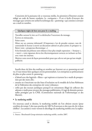 LES FONDAMENTAUX
50
Conscients de la puissance de ce nouveau média, les pionniers d’Internet avaient
rédigé un code de bonne conduite, la « netiquette ». Il est si facile d’envoyer des
messages que certains ont utilisé la technique du « spamming » qui consiste à envoyer
un e-mail en nombre.
Inutile donc de faire des mailing en nombre sur Internet car ce spamming est mal
vu; il vaut mieux faire quelques envois personnalisés. Les entreprises se prémunissent
de plus en plus contre le spamming :
– d’abord avec des logiciels « filtres » qui repèrent et écartent les e-mails de prospec-
tion par des mots clés;
– ensuite en s’inscrivant sur des listes d’exclusion sur le modèle de la liste Robinson
de la Fédération des entreprises de vente à distance;
– enfin par des recours juridiques puisqu’il est strictement illégal de collecter des
adresses e-mails pour envoyer des messages publicitaires; il s’agit de données person-
nelles protégées par la CNIL (Commission nationale de l’informatique et des
libertés).
• Le marketing mobile
Un nouveau canal se dessine, le marketing mobile où l’on obtient encore (pour
combien de temps ?) des taux proches de 100 % d’ouvreurs et des taux de clic à deux
chiffres1. Les années à venir verront le décollage du marketing mobile avec la sophis-
Travaillez surtout le titre car il va déclencher l’ouverture du message.
Écrivez en minuscules.
Faites court.
Misez sur un contenu informatif. (L’important c’est de prendre contact, non de
contraindre le lecteur à ouvrir un document adressé en pièce jointe; le prospect va
flairer votre « prospectus électronique ».)
Si les formules de politesse sont réduites à leur plus simple expression : « bonjour »,
« merci », votre signature devra être électroniquement correcte en incluant un lien
avec votre site internet.
Motivez votre envoi de façon personnalisée pour que cela ne soit pas qu’une simple
publicité.
1. Source : Benchmark Group-séminaire marketing mobile, octobre 2007.
Quelques règles de bon sens pour le e-mailing
 