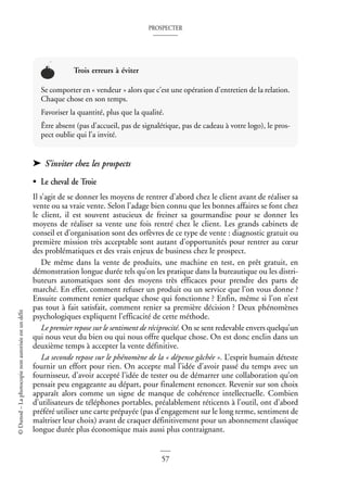 PROSPECTER
57
©
Dunod
–
La
photocopie
non
autorisée
est
un
délit
➤ S’inviter chez les prospects
• Le cheval de Troie
Il s’agit de se donner les moyens de rentrer d’abord chez le client avant de réaliser sa
vente ou sa vraie vente. Selon l’adage bien connu que les bonnes affaires se font chez
le client, il est souvent astucieux de freiner sa gourmandise pour se donner les
moyens de réaliser sa vente une fois rentré chez le client. Les grands cabinets de
conseil et d’organisation sont des orfèvres de ce type de vente : diagnostic gratuit ou
première mission très acceptable sont autant d’opportunités pour rentrer au cœur
des problématiques et des vrais enjeux de business chez le prospect.
De même dans la vente de produits, une machine en test, en prêt gratuit, en
démonstration longue durée tels qu’on les pratique dans la bureautique ou les distri-
buteurs automatiques sont des moyens très efficaces pour prendre des parts de
marché. En effet, comment refuser un produit ou un service que l’on vous donne ?
Ensuite comment renier quelque chose qui fonctionne ? Enfin, même si l’on n’est
pas tout à fait satisfait, comment renier sa première décision ? Deux phénomènes
psychologiques expliquent l’efficacité de cette méthode.
Le premier repose sur le sentiment de réciprocité. On se sent redevable envers quelqu’un
qui nous veut du bien ou qui nous offre quelque chose. On est donc enclin dans un
deuxième temps à accepter la vente définitive.
La seconde repose sur le phénomène de la « dépense gâchée ». L’esprit humain déteste
fournir un effort pour rien. On accepte mal l’idée d’avoir passé du temps avec un
fournisseur, d’avoir accepté l’idée de tester ou de démarrer une collaboration qu’on
pensait peu engageante au départ, pour finalement renoncer. Revenir sur son choix
apparaît alors comme un signe de manque de cohérence intellectuelle. Combien
d’utilisateurs de téléphones portables, préalablement réticents à l’outil, ont d’abord
préféré utiliser une carte prépayée (pas d’engagement sur le long terme, sentiment de
maîtriser leur choix) avant de craquer définitivement pour un abonnement classique
longue durée plus économique mais aussi plus contraignant.
Trois erreurs à éviter
Se comporter en « vendeur » alors que c’est une opération d’entretien de la relation.
Chaque chose en son temps.
Favoriser la quantité, plus que la qualité.
Être absent (pas d’accueil, pas de signalétique, pas de cadeau à votre logo), le pros-
pect oublie qui l’a invité.
 