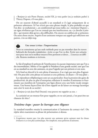LES FONDAMENTAUX
66
« Bonjour je suis Pierre Durant, société XX, je veux parler (ou je souhaite parler) à
Thierry Dupont, s’il vous plaît. »
On est souvent d’abord accueilli à un standard et il s’agit uniquement de se
présenter sobrement. Si l’on n’écrit pas cette phrase simple, le plus probable est que
l’on dira « je souhaiterais », un conditionnel qui nous trahit, ou « monsieur Dupont »,
un signe révélateur que l’on ne connaît pas son interlocuteur, ou « je cherche à join-
dre » qui montre déjà qu’on a des difficultés. Ou encore on oubliera de se présenter.
Ou autre chose encore. Auprès d’une assistante rompue aux appels qui sollicitent son
patron, c’en est déjà trop.
Le fait d’employer le prénom de l’interlocuteur n’a aucune importance tant que l’on a
des intermédiaires. Même si l’on appelle le Président d’une grande société, tant que l’on
est au standard ou avec des assistants, on peut l’appeler par son prénom et son nom.
Si le fond est directif et la voix pleine d’assurance, il ne s’agit pas non plus d’agressi-
vité. On peut dire cette phrase en souriant et avec politesse, en disant « s’il vous plaît ».
Les répondeurs téléphoniques sont un cas particulier. Sous la pression des gains de
productivité, de plus en plus d’entreprises réduisent le nombre d’assistantes et four-
nissent aux membres de l’entreprise une ligne directe avec une boîte vocale enregis-
treuse. Une bonne façon d’être sûr d’être rappelé est de laisser un message laconique
sans citer le nom de sa société :
« Bonjour je suis Jean-Paul Durand, vous pouvez me rappeler au xxx. »
La curiosité est un moteur fort pour rappeler, on ne sait jamais, c’est peut-être un
chasseur de têtes !
Troisième étape : passer les barrages avec élégance
Le standard transfère ensuite la communication à l’assistante du contact visé1. On
répète alors exactement sa phrase de présentation ci-dessus.
Une erreur à éviter : l’improvisation
Nous ne connaissons qu’une seule méthode pour ne pas retomber dans les travers
habituels des formules maladroites : écrire ce que l’on va dire. Écrire son scénario
mot pour mot est le meilleur moyen d’être pertinent et direct… L’exercice est diffi-
cile. Restons modestes et écrivons.
1. L’expérience montre que c’est plus souvent une assistante qu’un assistant mais les choses
évoluent et ce n’est plus systématique. Par simplicité, nous parlerons d’assistante.
 