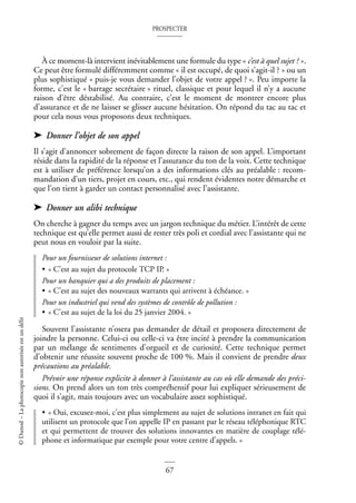 PROSPECTER
67
©
Dunod
–
La
photocopie
non
autorisée
est
un
délit
À ce moment-là intervient inévitablement une formule du type « c’est à quel sujet ? ».
Ce peut être formulé différemment comme « il est occupé, de quoi s’agit-il ? » ou un
plus sophistiqué « puis-je vous demander l’objet de votre appel ? ». Peu importe la
forme, c’est le « barrage secrétaire » rituel, classique et pour lequel il n’y a aucune
raison d’être déstabilisé. Au contraire, c’est le moment de montrer encore plus
d’assurance et de ne laisser se glisser aucune hésitation. On répond du tac au tac et
pour cela nous vous proposons deux techniques.
➤ Donner l’objet de son appel
Il s’agit d’annoncer sobrement de façon directe la raison de son appel. L’important
réside dans la rapidité de la réponse et l’assurance du ton de la voix. Cette technique
est à utiliser de préférence lorsqu’on a des informations clés au préalable : recom-
mandation d’un tiers, projet en cours, etc., qui rendent évidentes notre démarche et
que l’on tient à garder un contact personnalisé avec l’assistante.
➤ Donner un alibi technique
On cherche à gagner du temps avec un jargon technique du métier. L’intérêt de cette
technique est qu’elle permet aussi de rester très poli et cordial avec l’assistante qui ne
peut nous en vouloir par la suite.
Pour un fournisseur de solutions internet :
• « C’est au sujet du protocole TCP IP. »
Pour un banquier qui a des produits de placement :
• « C’est au sujet des nouveaux warrants qui arrivent à échéance. »
Pour un industriel qui vend des systèmes de contrôle de pollution :
• « C’est au sujet de la loi du 25 janvier 2004. »
Souvent l’assistante n’osera pas demander de détail et proposera directement de
joindre la personne. Celui-ci ou celle-ci va être incité à prendre la communication
par un mélange de sentiments d’orgueil et de curiosité. Cette technique permet
d’obtenir une réussite souvent proche de 100 %. Mais il convient de prendre deux
précautions au préalable.
Prévoir une réponse explicite à donner à l’assistante au cas où elle demande des préci-
sions. On prend alors un ton très compréhensif pour lui expliquer sérieusement de
quoi il s’agit, mais toujours avec un vocabulaire assez sophistiqué.
• « Oui, excusez-moi, c’est plus simplement au sujet de solutions intranet en fait qui
utilisent un protocole que l’on appelle IP en passant par le réseau téléphonique RTC
et qui permettent de trouver des solutions innovantes en matière de couplage télé-
phone et informatique par exemple pour votre centre d’appels. »
 