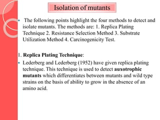 Isolation of mutants
 The following points highlight the four methods to detect and
isolate mutants. The methods are: 1. Replica Plating
Technique 2. Resistance Selection Method 3. Substrate
Utilization Method 4. Carcinogenicity Test.
1. Replica Plating Technique:
 Lederberg and Lederberg (1952) have given replica plating
technique. This technique is used to detect auxotrophic
mutants which differentiates between mutants and wild type
strains on the basis of ability to grow in the absence of an
amino acid.
 