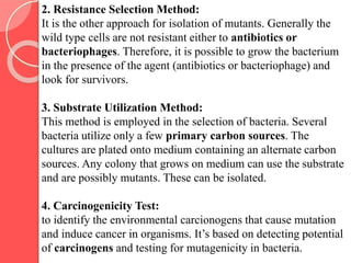 2. Resistance Selection Method:
It is the other approach for isolation of mutants. Generally the
wild type cells are not resistant either to antibiotics or
bacteriophages. Therefore, it is possible to grow the bacterium
in the presence of the agent (antibiotics or bacteriophage) and
look for survivors.
3. Substrate Utilization Method:
This method is employed in the selection of bacteria. Several
bacteria utilize only a few primary carbon sources. The
cultures are plated onto medium containing an alternate carbon
sources. Any colony that grows on medium can use the substrate
and are possibly mutants. These can be isolated.
4. Carcinogenicity Test:
to identify the environmental carcionogens that cause mutation
and induce cancer in organisms. It’s based on detecting potential
of carcinogens and testing for mutagenicity in bacteria.
 