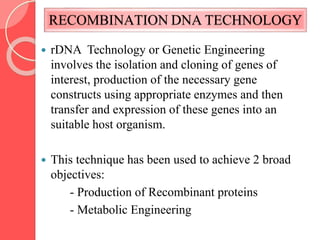 RECOMBINATION DNA TECHNOLOGY
 rDNA Technology or Genetic Engineering
involves the isolation and cloning of genes of
interest, production of the necessary gene
constructs using appropriate enzymes and then
transfer and expression of these genes into an
suitable host organism.
 This technique has been used to achieve 2 broad
objectives:
- Production of Recombinant proteins
- Metabolic Engineering
 