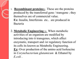 1. Recombinant proteins:- These are the proteins
produced by the transferred gene / transgene ; they
themselves are of commercial value.
Ex: Insulin, Interferons etc.. are produced in
Bacteria
2. Metabolic Engineering :- When metabolic
activities of an organism are modified by
introducing into it transgenes, which affect
enzymatic, transport and /or regulatory function of
its cells its known as Metabolic Engineering.
Ex: Over production of the amino acid Isoleucine
in Corynebacterium glutamicum & Ethanol by
E.coli .
 