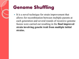 Genome Shuffling
 It is a novel technique for strain improvement that
allows for recombination between multiple parents at
each generation and several rounds of recursive genome
fusion were carried out resulting in the final improved
strain involving genetic trait from multiple initial
strains.
 