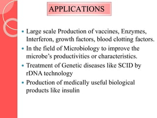 APPLICATIONS
 Large scale Production of vaccines, Enzymes,
Interferon, growth factors, blood clotting factors.
 In the field of Microbiology to improve the
microbe’s productivities or characteristics.
 Treatment of Genetic diseases like SCID by
rDNA technology
 Production of medically useful biological
products like insulin
 
