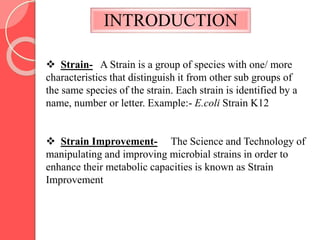 INTRODUCTION
 Strain- A Strain is a group of species with one/ more
characteristics that distinguish it from other sub groups of
the same species of the strain. Each strain is identified by a
name, number or letter. Example:- E.coli Strain K12
 Strain Improvement- The Science and Technology of
manipulating and improving microbial strains in order to
enhance their metabolic capacities is known as Strain
Improvement
 