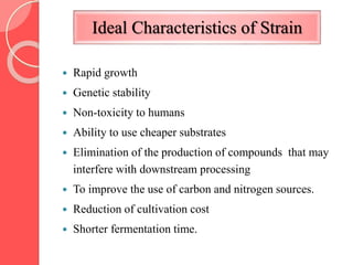 Ideal Characteristics of Strain
 Rapid growth
 Genetic stability
 Non-toxicity to humans
 Ability to use cheaper substrates
 Elimination of the production of compounds that may
interfere with downstream processing
 To improve the use of carbon and nitrogen sources.
 Reduction of cultivation cost
 Shorter fermentation time.
 