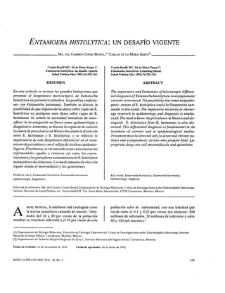 ENTAMOEBA
HISTOLYTICA:UN DESAFIO VIGENTE
hh.DEL CARMEN
CONDE-BONRL,(~)
CARLOS
DE LA MORA-ZERPA(~)
Conde-Bonfil MC, De la Mora-Zerpa C.
Entamoeba >astolytica:un desafio vigente.
Salud Publica Mex 1992;34:335-341.
RESUMEN
En este artículo se revisan las grandes limitaciones que
presenta el diagnóstico microscópico de Entamoeba
histolytica enportadores debido a lasposiblesconjiwio-
nes con Entamoeba hartmanni. También se discute la
posibilidad de que algunosde losdatos sobre cepasde E.
histolytica no patógena sean datos sobre cepas de E.
hartmanni. Se señala la necesidad inmediata de inten-
sificar la investigación en líneas como epidemiología y
diagnóstico.Asimismo, se discute la urgenciade conocer
losdatosdeprevalencia enMéxico haciendo la distinción
enae E. hartmanni y E. histolytica, y se enfntiza la
importancia de este diagnóstico diferencial en el trata-
mientodeportadoresy enel reflejode losdatosepidemio-
lógicos.Finalmente, serecomiendatratarrínicamentelas
enfermedades agudas y crónicas así como los convn-
lescientesy losportadoresasintomáticosdeE. histolytica
manejadoresde alimentos.Losmedicamentosde elección
siguen siendo el metronidazol y las qiiinoleínas.
Palabras clave:Entamoeba histolytica, Entamoeba hartmanni,
epidemiología, diagnóstico
Conde-Bonfif MC, De la Mora-Zerpa C.
Entamuebahistolytica: a standing h a t .
Salud Publica Mex 1992;34:335-341.
ABSTRACT
Tlre importance and limitations of microscopic differen-
tia1diagnosis of Entamoeba histolyticia in asymptomatic
carriers isreviewed. Tliepossibility tliatsome nonpatho-
genic strains of E. histolytica could be Entamoeba hart-
manni is discussed. Tlie imperative necessis, to encour-
age researcli in epidemiology and diagnosis is empha-
sized. Tlieneed toknow tlzeprevalenceinMexico anddis-
tingriish E. histolytica from E. hartmanni is also dis-
cussed. Tlrisdifferential diagnosis isfundamental in the
treatment of carriers and in epidemiological studies.
Treatmentmrist be directed only to acrite and clzronicpa-
tients and asymptomatic carries whoprepare food. Ap-
propriate dri~gs
are still metronidazole and quinoleins.
Key words: Entamoeba histolytica, Entamoeba hartmanni,
epidemiology, diagnosis
Solicitud de sobretiros: Ma. del Carmen Conde-Bonfil, Departamento de Biología Molecular. Centro de Investigaciones sobre Enfermedades Infecciosas,
Instituto Nacional de Salud Pública, Av. Universidad 655, Col. Santa María Ahuacatitlán, 61508 Cuernavaca, Morelos, México.
A
NIVEL MUNDIAL, la anubiasis está catalogada como
la tercera parasitosis causante de muerte.' Alre-
dedor del 10 a 20 por ciento de la población
mundial se considera infectada y el 10por ciento de esta
población sufre de enfermedad, con una letalidad que
oscila entre el 0.1 y 0.25 por ciento (en números: 500
millones de infectados, 50 millones de enfermos y entre
40 y 110 mil muertes).'
(1) Departamento de Biología Molecular, Dirección de Patología Experimental, Centro de Investigaciones sobre Enfermedades Infecciosas, Instituto
Nacional de Salud Pública, Cuernavaca, Morelos, México.
(2) Departamento de Pediatría Hospital Regional de Zona 1,Instituto Mexicano del Seguro Social, Cuernavaca, Morelos.
Fecha de recibido: 14 de noviembre de 1991 Fecha de aprobado: 16 de enero de 1991
MAYO-JUNIO DE 1997, VOL. 34. No. 3
 