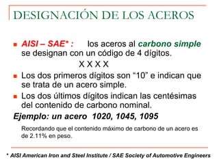 DESIGNACIÓN DE LOS ACEROS
 AISI – SAE* : los aceros al carbono simple
se designan con un código de 4 dígitos.
X X X X
 Los dos primeros dígitos son “10” e indican que
se trata de un acero simple.
 Los dos últimos dígitos indican las centésimas
del contenido de carbono nominal.
Ejemplo: un acero 1020, 1045, 1095
Recordando que el contenido máximo de carbono de un acero es
de 2.11% en peso.
* AISI American Iron and Steel Institute / SAE Society of Automotive Engineers
 