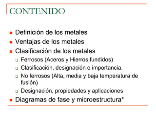 CONTENIDO
 Definición de los metales
 Ventajas de los metales
 Clasificación de los metales
 Ferrosos (Aceros y Hierros fundidos)
 Clasificación, designación e importancia.
 No ferrosos (Alta, media y baja temperatura de
fusión)
 Designación, propiedades y aplicaciones
 Diagramas de fase y microestructura*
 