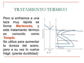 TRATAMIENTO TERMICO
Pero si enfriamos a una
taza muy rápida se
forma Martensita, y
este tratamiento térmico
es conocido como
Temple.
Se utiliza para aumentar
la dureza del acero,
pero a su vez lo vuelve
frágil, (pierde ductilidad)
 