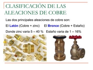 Las dos principales aleaciones de cobre son:
El Latón (Cobre + zinc) El Bronce (Cobre + Estaño)
Donde zinc varia 5 – 40 % Estaño varia de 1 – 16%
CLASIFICACIÓN DE LAS
ALEACIONES DE COBRE
 