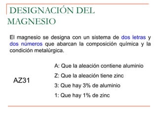 El magnesio se designa con un sistema de dos letras y
dos números que abarcan la composición química y la
condición metalúrgica.
DESIGNACIÓN DEL
MAGNESIO
AZ31
A: Que la aleación contiene aluminio
Z: Que la aleación tiene zinc
3: Que hay 3% de aluminio
1: Que hay 1% de zinc
 