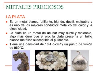 METALES PRECIOSOS
LA PLATA
 Es un metal blanco, brillante, blando, dúctil, maleable y
es uno de los mejores conductor metálico del calor y la
electricidad.
 La plata es un metal de acuñar muy dúctil y maleable,
algo más duro que el oro, la plata presenta un brillo
blanco metálico susceptible al pulimento.
 Tiene una densidad de 10.4 g/cm3 y un punto de fusión
de 960°C.
 