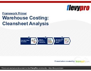 This is an exclusive document to the FlevyPro community - http://flevy.com/pro
Framework Primer
Warehouse Costing:
Cleansheet Analysis
Presentation created by
Ascertain Critical
Parameters
Perform
Bottom-up
Calculations
Determine Ideal
Throughput
Metrics
1 2 3
 