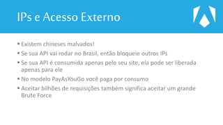 IPs e Acesso Externo
 Existem chineses malvados!
 Se sua API vai rodar no Brasil, então bloqueie outros IPs
 Se sua API é consumida apenas pelo seu site, ela pode ser liberada
apenas para ele
 No modelo PayAsYouGo você paga por consumo
 Aceitar bilhões de requisições também significa aceitar um grande
Brute Force
 