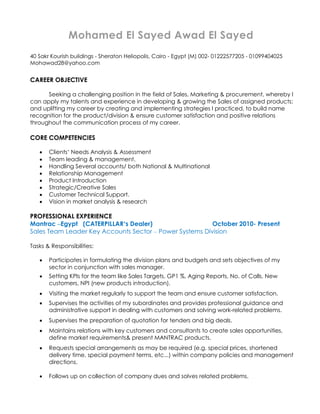 Mohamed El Sayed Awad El Sayed
40 Sakr Kourish buildings - Sheraton Heliopolis, Cairo - Egypt (M) 002- 01222577205 - 01099404025
Mohawad28@yahoo.com
CAREER OBJECTIVE
Seeking a challenging position in the field of Sales, Marketing & procurement, whereby I
can apply my talents and experience in developing & growing the Sales of assigned products;
and uplifting my career by creating and implementing strategies I practiced, to build name
recognition for the product/division & ensure customer satisfaction and positive relations
throughout the communication process of my career.
CORE COMPETENCIES
• Clients’ Needs Analysis & Assessment
• Team leading & management.
• Handling Several accounts/ both National & Multinational
• Relationship Management
• Product Introduction
• Strategic/Creative Sales
• Customer Technical Support.
• Vision in market analysis & research
PROFESSIONAL EXPERIENCE
Mantrac –Egypt (CATERPILLAR’s Dealer) October 2010- Present
Sales Team Leader Key Accounts Sector – Power Systems Division
Tasks & Responsibilities:
• Participates in formulating the division plans and budgets and sets objectives of my
sector in conjunction with sales manager.
• Setting KPIs for the team like Sales Targets, GP1 %, Aging Reports, No. of Calls, New
customers, NPI (new products introduction).
• Visiting the market regularly to support the team and ensure customer satisfaction.
• Supervises the activities of my subordinates and provides professional guidance and
administrative support in dealing with customers and solving work-related problems.
• Supervises the preparation of quotation for tenders and big deals.
• Maintains relations with key customers and consultants to create sales opportunities,
define market requirements& present MANTRAC products.
• Requests special arrangements as may be required (e.g. special prices, shortened
delivery time, special payment terms, etc...) within company policies and management
directions.
• Follows up on collection of company dues and solves related problems.
 