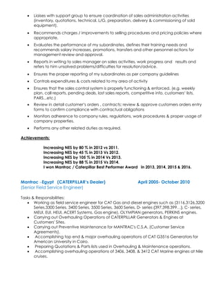 • Liaises with support group to ensure coordination of sales administration activities
(inventory, quotations, technical, L/G, preparation, delivery & commissioning of sold
equipment).
• Recommends charges / improvements to selling procedures and pricing policies where
appropriate.
• Evaluates the performance of my subordinates, defines their training needs and
recommends salary increases, promotions, transfers and other personnel actions for
management review and approval.
• Reports in writing to sales manager on sales activities, work progress and results and
refers to him unsolved problems/difficulties for resolution/advice.
• Ensures the proper reporting of my subordinates as per company guidelines
• Controls expenditures & costs related to my area of activity
• Ensures that the sales control system is properly functioning & enforced. (e.g. weekly
plan, call reports, pending deals, lost sales reports, competitive info, customers’ lists,
PARS...etc.)
• Review in detail customer’s orders , contracts; review & approve customers orders entry
forms to confirm compliance with contractual obligations
• Monitors adherence to company rules, regulations, work procedures & proper usage of
company properties.
• Performs any other related duties as required.
Achievements:
Increasing NES by 80 % in 2012 vs 2011.
Increasing NES by 45 % in 2013 Vs 2012.
Increasing NES by 105 % in 2014 Vs 2013.
Increasing NES by 88 % in 2015 Vs 2014.
I won Mantrac / Caterpillar Best Performer Award in 2013, 2014, 2015 & 2016.
Mantrac –Egypt (CATERPILLAR’s Dealer) April 2005- October 2010
(Senior Field Service Engineer)
Tasks & Responsibilities:
• Working as field service engineer for CAT Gas and diesel engines such as (3116,3126,3200
Series,3300 Series, 3400 Series, 3500 Series, 3600 Series, D- series {397,398,399…}, C- series,
MEUI, EUI, HEUI, ACERT Systems, Gas engine), OLYMPIAN generators, PERKINS engines.
• Carrying out Overhauling Operations of CATERPILLAR Generators & Engines at
Customers' Sites.
• Carrying out Preventive Maintenance for MANTRAC's C.S.A. (Customer Service
Agreements).
• Accomplishing top end & major overhauling operations of CAT G3516 Generators for
American University in Cairo.
• Preparing Quotations & Parts lists used in Overhauling & Maintenance operations.
• Accomplishing overhauling operations of 3406, 3408, & 3412 CAT Marine engines at Nile
cruises.
 