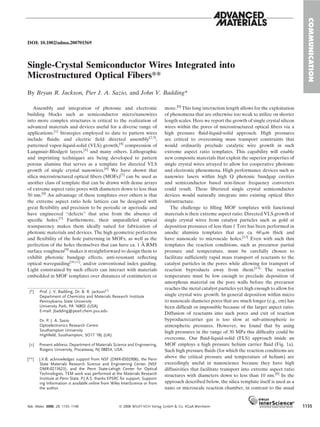 DOI: 10.1002/adma.200701569
Single-Crystal Semiconductor Wires Integrated into
Microstructured Optical Fibers**
By Bryan R. Jackson, Pier J. A. Sazio, and John V. Badding*
Assembly and integration of photonic and electronic
building blocks such as semiconductor micro/nanowires
into more complex structures is critical to the realization of
advanced materials and devices useful for a diverse range of
applications.[1]
Strategies employed to date to pattern wires
include ﬂuidic and electric ﬁeld directed assembly[2,3]
,
patterned vapor-liquid-solid (VLS) growth,[4]
compression of
Langmuir-Blodgett layers,[5]
and many others. Lithographic
and imprinting techniques are being developed to pattern
porous alumina that serves as a template for directed VLS
growth of single crystal nanowires.[6]
We have shown that
silica microstructured optical ﬁbers (MOFs)[7]
can be used as
another class of template that can be drawn with dense arrays
of extreme aspect ratio pores with diameters down to less than
50 nm.[8]
An advantage of these templates over others is that
the extreme aspect ratio hole lattices can be designed with
great ﬂexibility and precision to be periodic or aperiodic and
have engineered ‘‘defects’’ that arise from the absence of
speciﬁc holes.[7]
Furthermore, their unparalleled optical
transparency makes them ideally suited for fabrication of
photonic materials and devices. The high geometric perfection
and ﬂexibility of the hole patterning in MOFs, as well as the
perfection of the holes themselves that can have ca. 1 A˚ RMS
surface roughness[9]
makes it straightforward to design them to
exhibit photonic bandgap effects, anti-resonant reﬂecting
optical waveguiding[10,11]
, and/or conventional index guiding.
Light constrained by such effects can interact with materials
embedded in MOF templates over distances of centimeters or
more.[8]
This long interaction length allows for the exploitation
of phenomena that are otherwise too weak to utilize on shorter
length scales. Here we report the growth of single crystal silicon
wires within the pores of microstructured optical ﬁbers via a
high pressure ﬂuid-liquid-solid approach. High pressures
are critical to overcoming mass transport constraints that
would ordinarily preclude catalytic wire growth in such
extreme aspect ratio templates. This capability will enable
new composite materials that exploit the superior properties of
single crystal wires arrayed to allow for cooperative photonic
and electronic phenomena. High performance devices such as
nanowire lasers within high Q photonic bandgap cavities
and semiconductor based non-linear frequency converters
could result. These ﬁberized single crystal semiconductor
devices would naturally integrate into existing optical ﬁber
infrastructure.
The challenge to ﬁlling MOF templates with functional
materials is their extreme aspect ratio. Directed VLS growth of
single crystal wires from catalyst particles such as gold at
deposition pressures of less than 1 Torr has been performed in
anodic alumina templates that are ca. 60 mm thick and
have nanoscale to microscale holes.[12]
Even with such thin
templates the reaction conditions, such as precursor partial
pressure and temperature, must be carefully chosen to
facilitate sufﬁciently rapid mass transport of reactants to the
catalyst particles in the pores while allowing for transport of
reaction byproducts away from them.[13]
The reaction
temperature must be low enough to preclude deposition of
amorphous material on the pore walls before the precursor
reaches the metal catalyst particles yet high enough to allow for
single crystal wire growth. In general deposition within micro
to nanoscale diameter pores that are much longer (e.g., cm) has
been difﬁcult or impossible because of the larger aspect ratio.
Diffusion of reactants into such pores and exit of reaction
byproducts/carrier gas is too slow at sub-atmospheric to
atmospheric pressures. However, we found that by using
high pressures in the range of 30 MPa this difﬁculty could be
overcome. Our ﬂuid-liquid-solid (FLS) approach inside an
MOF employs a high pressure helium carrier ﬂuid (Fig. 1a).
Such high pressure ﬂuids (for which the reaction conditions are
above the critical pressure and temperature of helium) are
exceedingly useful in nanoscience because they have high
diffusivities that facilitate transport into extreme aspect ratio
structures with diameters down to less than 10 nm.[8]
In the
approach described below, the silica template itself is used as a
nano or microscale reaction chamber, in contrast to the usual
COMMUNICATION
[*] Prof. J. V. Badding, Dr. B. R. Jackson[+]
Department of Chemistry and Materials Research Institute
Pennsylvania State University
University Park, PA 16802 (USA)
E-mail: jbadding@pearl.chem.psu.edu
Dr. P. J. A. Sazio
Optoelectronics Research Centre
Southampton University
Highﬁeld, Southampton, SO17 1BJ (UK)
[+] Present address: Department of Materials Science and Engineering,
Rutgers University, Piscataway, NJ 08854, USA.
[**] J.V.B. acknowledges support from NSF (DMR-0502906), the Penn
State Materials Research Science and Engineering Center (NSF
DMR-0213623), and the Penn State-Lehigh Center for Optical
Technologies. TEM work was performed at the Materials Research
Institute at Penn State. P.J.A.S. thanks EPSRC for support. Support-
ing Information is available online from Wiley InterScience or from
the author.
Adv. Mater. 2008, 20, 1135–1140 ß 2008 WILEY-VCH Verlag GmbH & Co. KGaA,Weinheim 1135
 