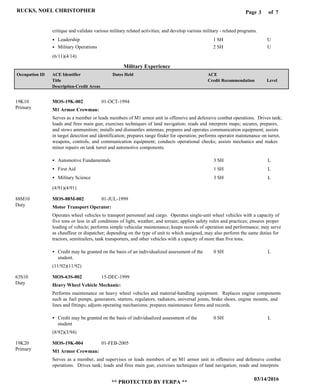 Page of3
03/14/2016
** PROTECTED BY FERPA **
RUCKS, NOEL CHRISTOPHER 7
Military Experience
critique and validate various military related activities; and develop various military - related programs.
Leadership
Military Operations
1 SH
2 SH
U
U
M1 Armor Crewman:
Motor Transport Operator:
Heavy Wheel Vehicle Mechanic:
M1 Armor Crewman:
MOS-19K-002
MOS-88M-002
MOS-63S-002
MOS-19K-004
19K10
88M10
63S10
19K20
Serves as a member or leads members of M1 armor unit in offensive and defensive combat operations. Drives tank;
loads and fires main gun; exercises techniques of land navigation; reads and interprets maps; secures, prepares,
and stows ammunition; installs and dismantles antennas; prepares and operates communication equipment; assists
in target detection and identification; prepares range finder for operation; performs operator maintenance on turret,
weapons, controls, and communication equipment; conducts operational checks; assists mechanics and makes
minor repairs on tank turret and automotive components.
Operates wheel vehicles to transport personnel and cargo. Operates single-unit wheel vehicles with a capacity of
five tons or less in all conditions of light, weather, and terrain; applies safety rules and practices; ensures proper
loading of vehicle; performs simple vehicular maintenance; keeps records of operation and performance; may serve
as chauffeur or dispatcher; depending on the type of unit to which assigned, may also perform the same duties for
tractors, semitrailers, tank transporters, and other vehicles with a capacity of more than five tons.
Performs maintenance on heavy wheel vehicles and material-handling equipment. Replaces engine components
such as fuel pumps, generators, starters, regulators, radiators, universal joints, brake shoes, engine mounts, and
lines and fittings; adjusts operating mechanisms; prepares maintenance forms and records.
Serves as a member, and supervises or leads members of an M1 armor unit in offensive and defensive combat
operations. Drives tank; loads and fires main gun; exercises techniques of land navigation; reads and interprets
Automotive Fundamentals
First Aid
Military Science
Credit may be granted on the basis of an individualized assessment of the
student.
Credit may be granted on the basis of individualized assessment of the
student
3 SH
1 SH
3 SH
0 SH
0 SH
L
L
L
L
L
01-OCT-1994
01-JUL-1999
15-DEC-1999
01-FEB-2005
(6/11)(4/14)
(4/91)(4/91)
(11/92)(11/92)
(8/92)(3/94)
Level
ACE
Credit Recommendation
Dates HeldACE Identifier
Title
Description-Credit Areas
Occupation ID
Primary
Duty
Duty
Primary
 