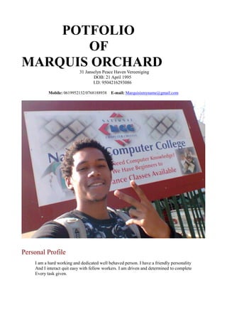 POTFOLIO
OF
MARQUIS ORCHARD
  31 Janselyn Peace Haven Vereeniging
DOB: 21 April 1995
I.D: 9504216293086
Mobile: 0619952132/0768188938 E-mail: Marquisismyname@gmail.com
Personal Profile
I am a hard working and dedicated well behaved person. I have a friendly personality
And I interact quit easy with fellow workers. I am driven and determined to complete
Every task given.
 