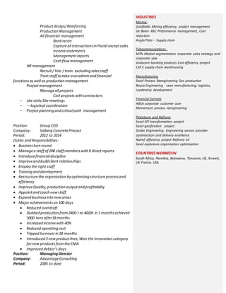 INDUSTRIES
Mining:
Goldfields Mining efficiency, project management
De Beers- BSC Performance management, Cost
reduction
Anglo Plats – Supply chain
Telecommunications
MTN Market segmentation corporate sales strategy and
corporate sale
Vodacom banking products Cost efficiency project
Cell C supply chain warehousing
Manufacturing
Sasol Process Reengineering Gas production
Boyco Engineering - Lean manufacturing, logistics,
Leadership development
Financial Services
ABSA corporate customer care
Momentum process reengineering
Petroleum and Refinery
Sasol SFF transformation project
Sasol gasification project
Sastec Engineering, Engineering service provider
optimisation and delivery excellence
Natref efficiency project Refinery oil
Sasol explosives organisation optimisation
COUNTRIESWORKED IN
South Africa, Namibia, Botswana, Tanzania, UE, Kuwait,
UK France, USA
Productdesign/Reinforcing
Production Management
All financial management
Bankrecon
Captureall transactionsin Pastel exceptsales
Incomestatements
Managementreports
Cash flowmanagement
HR management
Recruit / hire / train excluding salesstaff
Train staff to take overadmin and financial
functionsaswell as production management
Projectmanagement
Manageall projects
Civil projectswithcontractors
– site visits Site meetings
– – logistical coordination
– Projectplanning and critical path management
Position: Group CEO
Company: Salberg ConcretePrecast
Period: 2012 to 2014
Duties and Responsibilities:
 Businessturn round.
 Managea staff of 208 staff memberswith8 direct reports
 Introducefinancialdiscipline
 Improveand build client relationships
 Employ the right staff
 Training and development
 Restructurethe organisation by optimising structure processand
efficiency
 ImproveQuality,production outputand profitability
 Appointand coach newstaff
 Expand businessinto newareas
 Majorachievementson 100 days
 Reduced overdraft
 Dubbed production from2400 t to 4000t in 3 monthsachieved
5000 tonsafter18 months
 Increased incomewith 40%
 Reduced operating cost
 Tripped turnoverin 18 months
 Introduced 3 newproductlines,Won the innovation category
fornew productsfromtheCMA
 Improved debtor’sdays
Position: ManagingDirector
Company: AdvantageConsulting
Period: 2005 to date
 