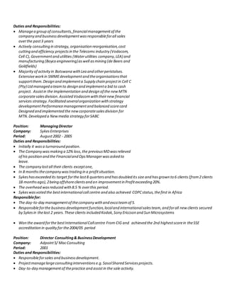 Duties and Responsibilities:
 Managea group of consultants,financialmanagementof the
company and businessdevelopmentwasresponsibleforall sales
overthe past3 years
 Actively consulting in strategy, organisation reorganisation,cost
cutting and efficiency projectsin the Telecoms industry (Vodacom,
Cell C),Governmentand utilities (Waterutilities company,LEA) and
manufacturing (Boyco engineering)aswell asmining (de Beers and
Goldfields)
 Majority of activityin Botswana withLea and otherperistalses.
Extensiveworkin SMMEdevelopmentand theorganisationsthat
supportthem.Design and implementa Supply chain projectin Cell C
(Pty) Ltdmanaged a teamto design and implementa bid to cash
project. Assistin the implementation and design of the new MTN
corporatesalesdivision.Assisted Vodacomwith theirnew financial
services strategy.Facilitated severalorganization with strategy
developmentPerformancemanagementand balanced scorecard
Designed and implemented the newcorporatesalesdivision for
MTN.Developed a Newmedia strategy forSABC
Position: ManagingDirector
Company: SykesEnterprises
Period: August2002 - 2005
Duties and Responsibilities:
 Initially it wasa turnaround position.
 The Company wasmaking a 12% loss,the previousMDwasrelieved
of his position and the Financialand OpsManagerwasasked to
leave.
 The company lostall their clients exceptone,
 In 8 monthsthecompany wastrading in a profitsituation.
 Sykeshasexceeded its target forthe last8 quartersand hasdoubled its size and hasgrown to 6 clients (from2 clients
18 monthsago),2being offshoreclientsand an improvementin Profitexceeding 20%.
 The overhead wasreduced with8.5 % overthis period.
 Sykeswasvoted the bestinternationalcall centre and also achieved COPCstatus,thefirst in Africa
Responsiblefor:
 The day-to-day managementof thecompany with and exco teamof 5.
 Responsibleforthe businessdevelopmentfunction,localand internationalsalesteam,and forall new clients secured
by Sykesin thelast 2 years.These clients included Kodak,Sony Ericcson and Sun Microsystems
 Won the award forthe bestInternationalCallcentre From CIG and achieved the 2nd highestscorein theSSE
accreditation in qualityfor the2004/05 period
Position: Director Consulting& BusinessDevelopment
Company: Adpoint5/ MacConsulting
Period: 2001
Duties and Responsibilities:
 Responsibleforsales and businessdevelopment.
 Projectmanagelargeconsulting interventionse.g.SasolShared Servicesprojects.
 Day-to-day managementof thepractice and assistin the sale activity.
 