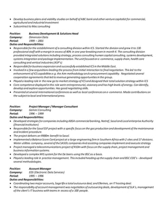  Develop businessplansand viability studieson behalf of ABC bankand otherventurecapitalistfor commercial,
agriculturaland industrialinvestment
 Subcontractto Macconsulting
Position: BusinessDevelopment & SolutionsHead
Company: Dimension Data
Period: 1999 – 2001
Duties and Responsibilities:
 Responsibleforthe establishmentof a consulting division within ICS.Started the division and grew it to 130
professionalstaff witha margin in excessof 40% in one yearbreaking even in month 4. The consulting division
provided integrated solutionsincluding strategy,processconsulting human capitalconsulting,systemsdevelopment,
systemsintegration and packageimplementation.Theunitfocused on e-commerce,supply chain,healthcare
consulting and vertical industries(ASP’s)
 Responsibleforbusinessexpansion and successfully established ICSin theMiddle East.
 Involved in a fewacquisitionsleading the processfrominitial interaction to finalnegotiation.Thisled to the
enhancementof ICScapabilitiese.g.the Aim methodology and eprocurementcapability. Negotiated several
cooperation agreementsthatled to revenuegenerating opportunitiesin the group.
 Played a leading role in thenew go to marketstrategy of ICSand designed their totalsolution strategy within ICS
 Core competencedisplayed in this role were entrepreneurial,visionary and hashigh levels of energy.Can identify,
develop and exploreopportunities.Hasgood negotiating skills.
 Presented atseveral internationalconferencesaswell as local conferenceson e-commerce.Madecontributionson
the subjectto local and internationalpress.
Position: Project Manager / Manager Consultant
Company: Gemini Consulting
Period: 1996 – 1999
Duties and Responsibilities:
 Developed strategiesforcompaniesincluding ABSA commercialbanking,Natref,Sasoland LocalenterpriseAuthority
(financialinstitution)
 Responsibleforthe SasolSSFprojectwith a specific focuson the gasproduction and developmentof themaintenance
and incident procedure.
 The projectdelivers an R900m benefit to Sasol.
 Implemented a BalanceScore Card projectat a large engineering firmin Southern Africa with 2 sites and 17 divisions.
Water utilities company,severalof theSASOLcompaniesAnd assisting companiesimplementand executestrategy
 Projectmanaged a telecommunicationsprojectof R10mwith focuson the supply chain,projectmanagementand
businessinformation systems.
 Developed a complex MISsystemforthe De beers using the BSCas a basis.
 Played a leading role in practicemanagement. Thisincluded heading up thesupply chain and BSC COE’s - developed
several methodologies.
Position: Account Manager
Company: EDS (Electronic DataServices)
Period: 1995 – 1996
Duties and Responsibilities:
 Coordinating two majoraccounts,Sagelifea totaloutsourcedeal,and Ellerines, an IT hosting deal.
 The responsibilityof accountmanagementwasnegotiation of outsourcing deals,developmentof SLA’s,management
of the client’s IT businesswithteamsin excessof a 100 people.
 