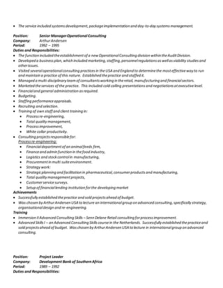  The service included systemsdevelopment,packageimplementation and day-to-day systemsmanagement.
Position: Senior ManagerOperational Consulting
Company: ArthurAndersen
Period: 1992 – 1995
Duties and Responsibilities:
 The function included theestablishmentof a new OperationalConsulting division within theAuditDivision.
 Developed a businessplan,which included marketing,staffing,personnelregulationsaswellasviability studiesand
otherissues.
 Visited severaloperationalconsulting practicesin theUSA and England to determinethe mosteffectiveway to run
and maintain a practice of this nature. Established thepractice and staffed it.
 Managed a multi-disciplinary teamof consultantsworking in theretail, manufacturing and financialsectors.
 Marketed theservices of the practice. This included cold calling presentationsand negotiationsatexecutivelevel.
 Financialand general administration asrequired.
 Budgeting.
 Staffing performanceappraisals.
 Recruiting and selection.
 Training of own staff and client training in:
 Processre-engineering,
 Total qualitymanagement,
 Processimprovement,
 White collar productivity.
 Consulting projectsresponsiblefor:
Processre-engineering:
 Financialdepartmentof an animalfeeds firm,
 Financeand admin function in thefood industry,
 Logistics and stockcontrolin manufacturing,
 Procurementin multi suiteenvironment.
 Strategy work:
 Strategicplanning and facilitation in pharmaceutical,consumerproductsand manufacturing,
 Total qualitymanagementprojects,
 Customerservicesurveys.
 Setup of financiallending institution forthe developing market
Achievements
 Successfully established thepractice and sold projectsahead of budget.
 Was chosen by ArthurAndersen USA to lecture an internationalgroup on advanced consulting,specifically strategy,
organisationaldesign and re-engineering.
Training
 Immersion IIAdvanced Consulting Skills – Senn Delane Retail consulting forprocessimprovement.
 Advanced SkillsI – an Advanced Consulting Skillscoursein the Netherlands. Successfully established thepracticeand
sold projectsahead of budget. Waschosen by ArthurAndersen USA to lecture in internationalgroup on advanced
consulting.
Position: Project Leader
Company: Development Bank of SouthernAfrica
Period: 1989 – 1992
Duties and Responsibilities:
 