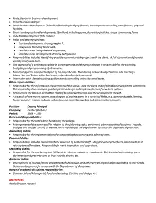  Projectleader in businessdevelopment.
 Projectsresponsiblefor:
 Small BusinessDevelopment(R8million) including bridging finance,training and counselling,loan finance, physical
facilities.
 Tourist and agricultureDevelopment(11 million) including game,day visitorfacilities, lodge,communityfarms
 IndustrialDevelopment(R23 million)
 Policy and strategy projects:
 Tourismdevelopmentstrategy region F,
 KaNgwaneStatutory BodiesAct,
 Small BusinessDeregulation KaNgawane,
 Small BusinessDevelopmentStrategy KaNgawane
 Responsibilitiesincluded identifying possibleeconomicviableprojectswith the client. A full economicand financial
viability study wasdone.
 The appraisalof a projecttookplace in a teamcontextand theprojectleader is responsiblefortheplanning,
budgeting and programming of allactivities.
 Monitoring formsan importantpartof theprojectcycle. Monitoring includesbudgetcontrol,sitemeetings,
interaction and liaison with clients and professionalprojectpersonnel.
 Interaction withclients including guidanceand counselling on institutionalissues.
Other responsibilities:
 Responsibleforthe information requirementsof theGroup.Lead the Data and Information DevelopmentCommittee.
This required systemsanalysis,jointapplication design and implementation of new data systems.
 Represented theBankon all mattersrelating to small contractorsand thedevelopmentthereof.
 As a result of thematrix system,wasalso partof projectteamsin a variety of fields,e.g. gameand cattle farming,
farmersupport,training colleges,urban housing projectsaswellas bulkinfrastructureprojects.
Position: Deputy Principal
Company: Centec (Durban)
Period: 1988 – 1989
Duties and Responsibilities:
 Responsibleforthe totaladmin function of the college.
 Managementof theadmin staff in relation to the following tasks,enrolment,administrationof students’records,
budgetsand budgetcontrol,aswell asSanso reporting to the Departmentof Education organised nightschool.
Accountingduties:
 Responsibleforthe implementation of a computerised accounting and admin system.
Personnel duties:
 Responsibilitiesincluded recruitmentand selection of academicstaff. Staff grievanceprocedures,liaison withNED
relating to staff matters. Responsibleformerit inspectionsand appraisals.
Marketingduties:
 Responsibleforthe marketing and PROworkin relation to studentrecruitment. This included advertising,press
statementsand presentationsatlocalschools,shows,etc.
Academicduties:
 Developmentof coursesforthe Departmentof Manpower,and otherprivateorganisationsaccording to theirneeds.
Liaison and approvalforcourseswiththe Departmentof Manpower.
Range of academicdisciplinesresponsiblefor:
 Commercialand Managerial,Food and Catering,Clothing and design,Art.
REFERENCES
Availableupon request
 