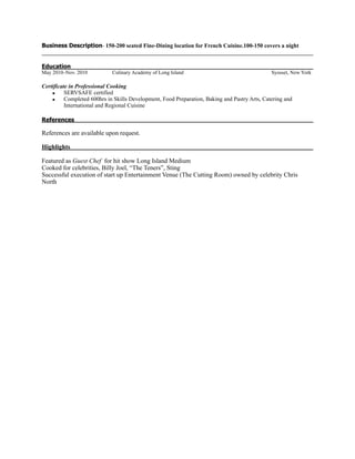 Business Description- 150-200 seated Fine-Dining location for French Cuisine.100-150 covers a night
Education
May 2010–Nov. 2010 Culinary Academy of Long Island Syosset, New York
Certificate in Professional Cooking
▪ SERVSAFE certified
▪ Completed 600hrs in Skills Development, Food Preparation, Baking and Pastry Arts, Catering and
International and Regional Cuisine
References
References are available upon request.
Highlights
Featured as Guest Chef for hit show Long Island Medium
Cooked for celebrities, Billy Joel, “The Teners”, Sting
Successful execution of start up Entertainment Venue (The Cutting Room) owned by celebrity Chris
North
 