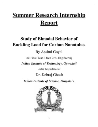 1
Summer Research Internship
Report
Study of Bimodal Behavior of
Buckling Load for Carbon Nanotubes
By Anshul Goyal
Pre-Final Year B.tech Civil Engineering
Indian Institute of Technology, Guwahati
Under the guidance of
Dr. Debraj Ghosh
Indian Institute of Science, Bangalore
 