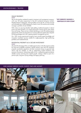 KNOWLEDGEABLE + TRUSTED
OUR UNIQUE SERVICE SAVES CLIENTS TIME AND MONEY
“WE CURRENTLY MANAGE A
PORTFOLIO OF OVER £250M”
GRANT PROPERTY
We are the leading residential property investment and management company,
with over 20 years experience in the UK residential property market.
Headquartered in Edinburgh, with local ofﬁces across the UK, we have sourced
and renovated over 2,000 properties for clients in over 30 countries and currently
manage a portfolio of over £250M.
With a focus on securing valuable, high-yielding, traditional property in vibrant
prime city centre locations, our unique end-to-end in-house service saves clients
time and money. These services include identifying on and off-market property
opportunities, ﬁxed cost renovations to increase yield and capital value, bespoke
furnishing packages and a full, ongoing property management service.
Our 100+ strong experienced property team provide expert knowledge and
innovative investment services suitable for single-properties, high performing
portfolios and residential funds. 
RESIDENTIAL PROPERTY AS A SECURE INVESTMENT
We take full advantage of the unrivalled opportunities in the UK property market
for long term proﬁtable investment. Market statistics show that UK residential
property consistently outperforms all other investment classes to generate high
returns with low volatility, as well as withstanding market turbulence and
economic ﬂuctuations. Generating yields of 6%+, residential property produces
reliable income and long term capital growth, making it ideal as part of a
pension plan, long term saving strategy and legacy planning.
 