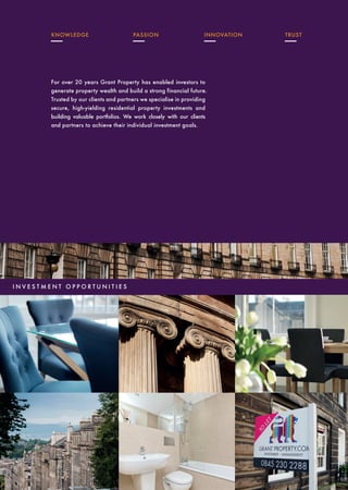 AWARD WINNING
INVESTORS PARTNERSTENANTSLANDLORDSW E C A R E
CONTACT US
twitter.com/grantproperty
facebook.com/grantproperty
youtube.com/user/grantproperty
www.grantpropertyinvestment.com
For over 20 years Grant Property has enabled investors to
generate property wealth and build a strong financial future.
Trusted by our clients and partners we specialise in providing
secure, high-yielding residential property investments and
building valuable portfolios. We work closely with our clients
and partners to achieve their individual investment goals.
KNOWLEDGE PASSION INNOVATION TRUST
HEAD OFFICE
14 Coates Crescent, Edinburgh, EH3 7AF
T: +44 (0) 131 220 6360
E: invest@grantpropertyinvestment.com
I N V E S T M E N T O P P O R T U N I T I E S
ACCREDITED SINCE 2002 BY
INVESTORS IN PEOPLE
ALL PROPERTIES RENOVATED
TO CUT CO2 EMISSIONS
OUR CHARITY HAS ALSO
PLANTED OVER 350,000 TREES
 