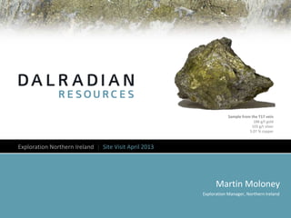 Martin Moloney
Exploration Manager, Northern Ireland
Exploration Northern Ireland │ Site Visit April 2013
Sample from the T17 vein
188 g/t gold
103 g/t silver
5.07 % copper
 