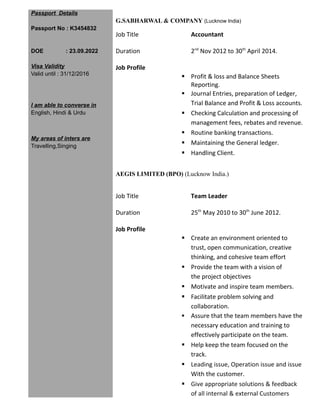 Passport Details
Passport No : K3454832
DOE : 23.09.2022
Visa Validity
Valid until : 31/12/2016
I am able to converse in
English, Hindi & Urdu
My areas of inters are
Travelling,Singing
G.SABHARWAL & COMPANY (Lucknow India)
Job Title Accountant
Duration 2nd
Nov 2012 to 30th
April 2014.
Job Profile
 Profit & loss and Balance Sheets
Reporting.
 Journal Entries, preparation of Ledger,
Trial Balance and Profit & Loss accounts.
 Checking Calculation and processing of
management fees, rebates and revenue.
 Routine banking transactions.
 Maintaining the General ledger.
 Handling Client.
AEGIS LIMITED (BPO) (Lucknow India.)
Job Title Team Leader
Duration 25th
May 2010 to 30th
June 2012.
Job Profile
 Create an environment oriented to
trust, open communication, creative
thinking, and cohesive team effort
 Provide the team with a vision of
the project objectives
 Motivate and inspire team members.
 Facilitate problem solving and
collaboration.
 Assure that the team members have the
necessary education and training to
effectively participate on the team.
 Help keep the team focused on the
track.
 Leading issue, Operation issue and issue
With the customer.
 Give appropriate solutions & feedback
of all internal & external Customers
 