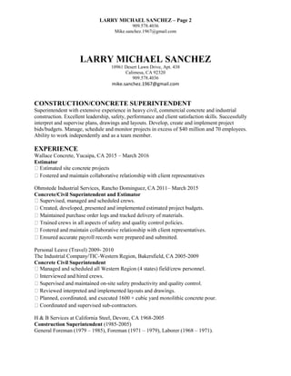 LARRY MICHAEL SANCHEZ – Page 2
909.578.4036
Mike.sanchez.1967@gmail.com
LARRY MICHAEL SANCHEZ
10961 Desert Lawn Drive, Apt. 438
Calimesa, CA 92320
909.578.4036
mike.sanchez.1967@gmail.com
CONSTRUCTION/CONCRETE SUPERINTENDENT
Superintendent with extensive experience in heavy civil, commercial concrete and industrial
construction. Excellent leadership, safety, performance and client satisfaction skills. Successfully
interpret and supervise plans, drawings and layouts. Develop, create and implement project
bids/budgets. Manage, schedule and monitor projects in excess of $40 million and 70 employees.
Ability to work independently and as a team member.
EXPERIENCE
Wallace Concrete, Yucaipa, CA 2015 – March 2016
Estimator
representatives
Ohmstede Industrial Services, Rancho Dominguez, CA 2011– March 2015
Concrete/Civil Superintendent and Estimator
intained purchase order logs and tracked delivery of materials.
e prepared and submitted.
Personal Leave (Travel) 2009- 2010
The Industrial Company/TIC-Western Region, Bakersfield, CA 2005-2009
Concrete Civil Superintendent
-site safety productivity and quality control.
Coordinated and supervised sub-contractors.
H & B Services at California Steel, Devore, CA 1968-2005
Construction Superintendent (1985-2005)
General Foreman (1979 – 1985), Foreman (1971 – 1979), Laborer (1968 – 1971).
 